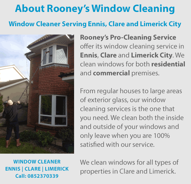 Rooney’s Pro-Cleaning Services is a window cleaner and offer its window cleaning service in Ennis, Clare and Limerick City. We cater to both residential and commercial customers. From regular houses to large areas
of exterior glass, our window cleaning services is the one that you need. We wash both the inside and outside of your windows and only leave when you are 100% satisfied with our service. We clean windows for all types of properties in Clare and Limerick.